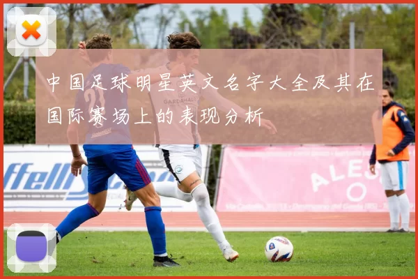 中国足球明星英文名字大全及其在国际赛场上的表现分析