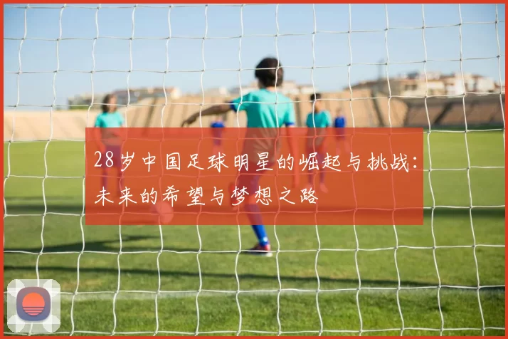 28岁中国足球明星的崛起与挑战：未来的希望与梦想之路