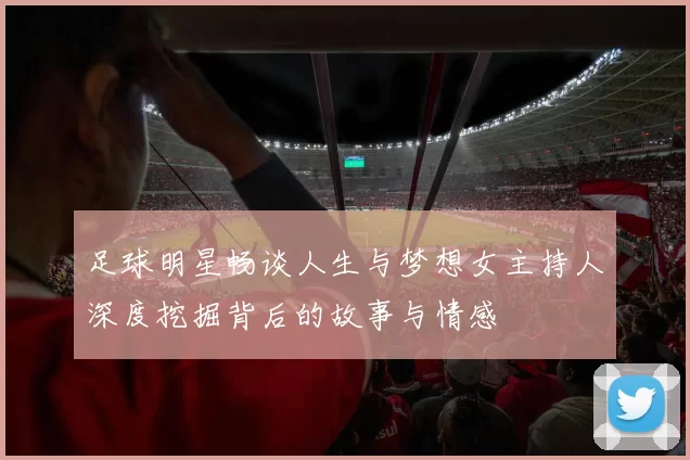 足球明星畅谈人生与梦想女主持人深度挖掘背后的故事与情感