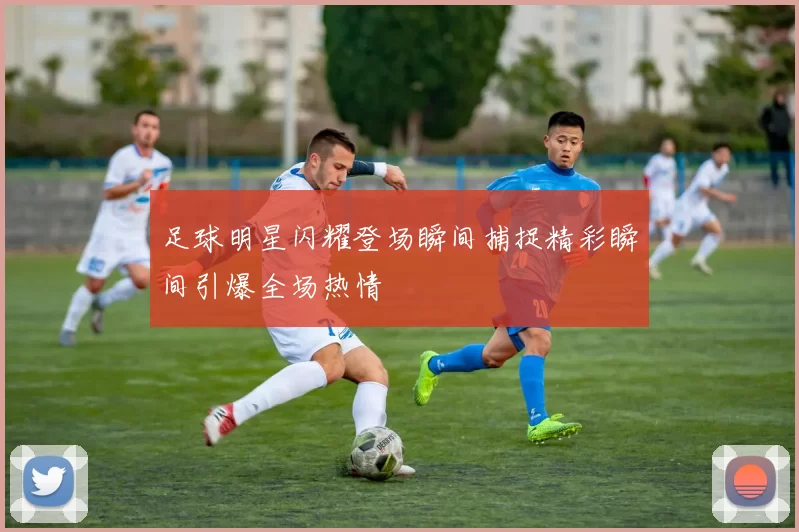 足球明星闪耀登场瞬间捕捉精彩瞬间引爆全场热情