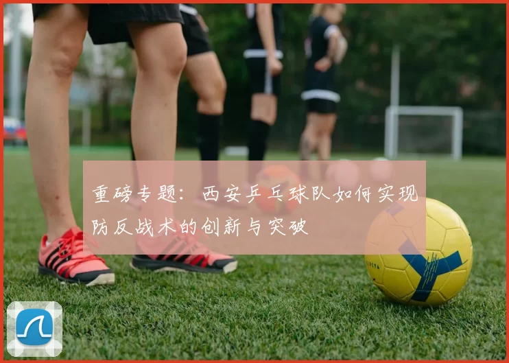 重磅专题：西安乒乓球队如何实现防反战术的创新与突破