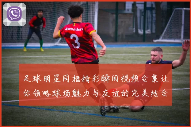 足球明星同框精彩瞬间视频合集让你领略球场魅力与友谊的完美结合