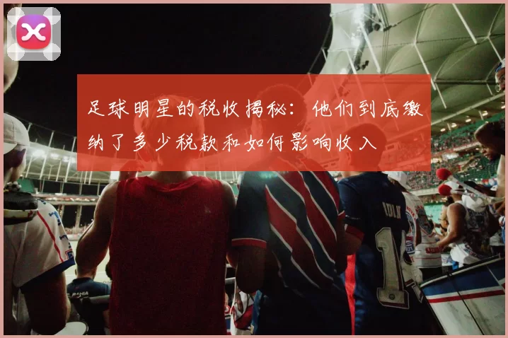 足球明星的税收揭秘：他们到底缴纳了多少税款和如何影响收入