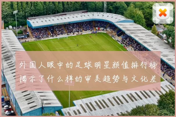 外国人眼中的足球明星颜值排行榜揭示了什么样的审美趋势与文化差异