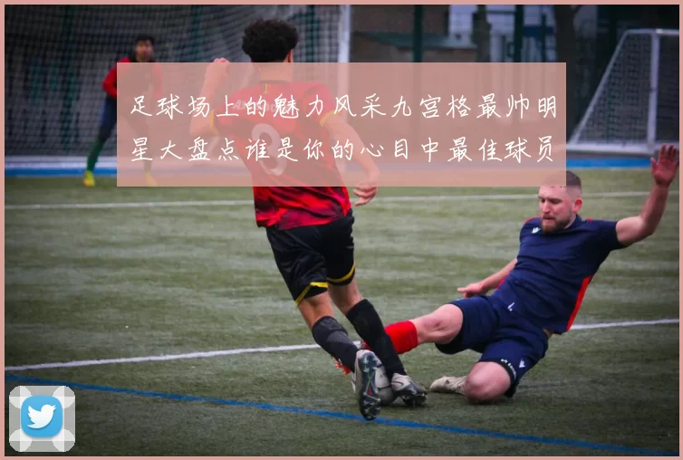 足球场上的魅力风采九宫格最帅明星大盘点谁是你的心目中最佳球员