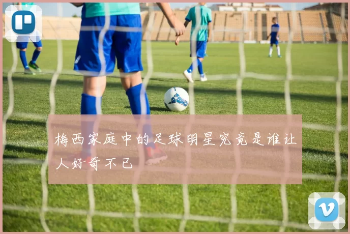 梅西家庭中的足球明星究竟是谁让人好奇不已