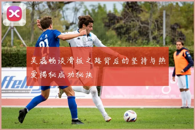 吴磊畅谈滑板之路背后的坚持与热爱揭秘成功秘诀