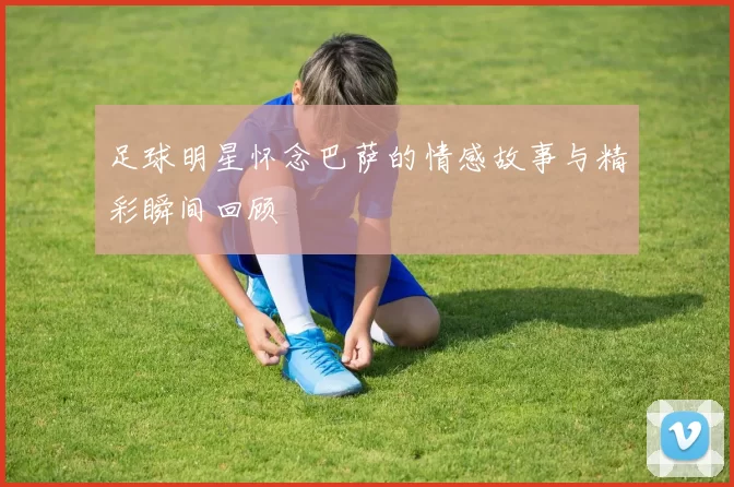 足球明星怀念巴萨的情感故事与精彩瞬间回顾