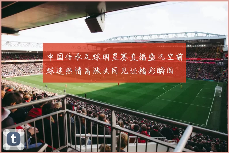 中国传承足球明星赛直播盛况空前球迷热情高涨共同见证精彩瞬间