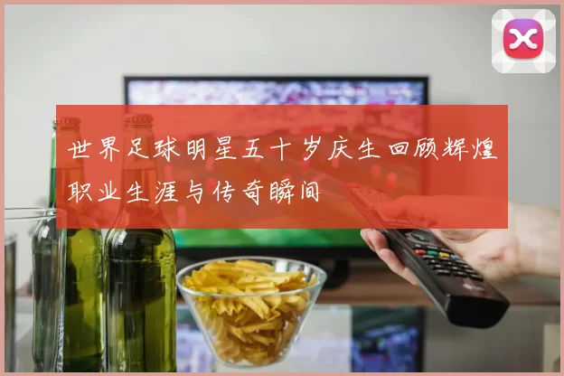 世界足球明星五十岁庆生回顾辉煌职业生涯与传奇瞬间