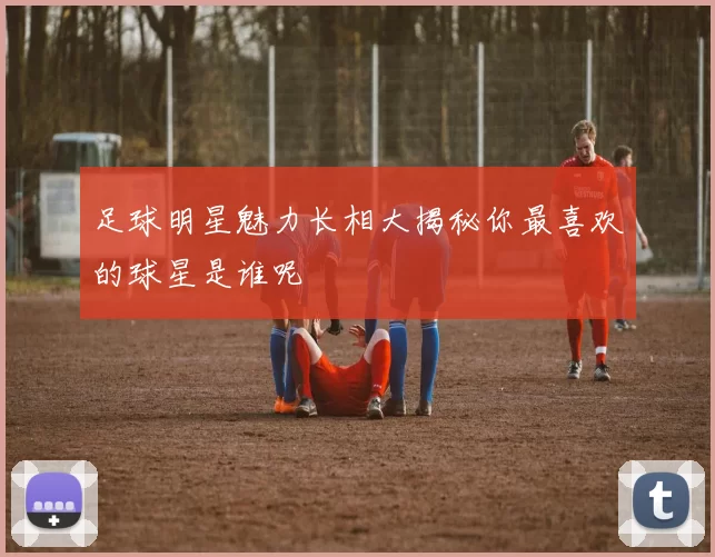 足球明星魅力长相大揭秘你最喜欢的球星是谁呢
