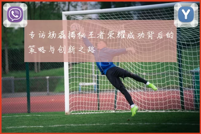 专访杨磊揭秘王者荣耀成功背后的策略与创新之路
