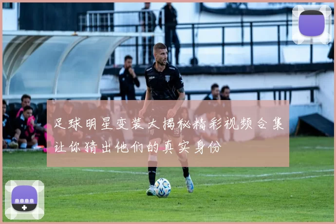 足球明星变装大揭秘精彩视频合集让你猜出他们的真实身份
